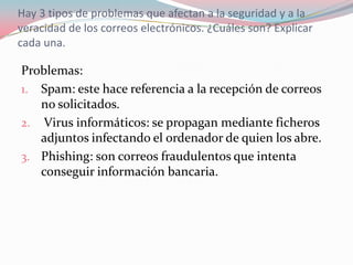 Hay 3 tipos de problemas que afectan a la seguridad y a la
veracidad de los correos electrónicos. ¿Cuáles son? Explicar
cada una.
Problemas:
1. Spam: este hace referencia a la recepción de correos
no solicitados.
2. Virus informáticos: se propagan mediante ficheros
adjuntos infectando el ordenador de quien los abre.
3. Phishing: son correos fraudulentos que intenta
conseguir información bancaria.
 
