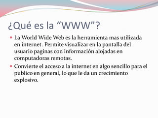 ¿Qué es la “WWW”?
 La World Wide Web es la herramienta mas utilizada
en internet. Permite visualizar en la pantalla del
usuario paginas con información alojadas en
computadoras remotas.
 Convierte el acceso a la internet en algo sencillo para el
publico en general, lo que le da un crecimiento
explosivo.
 