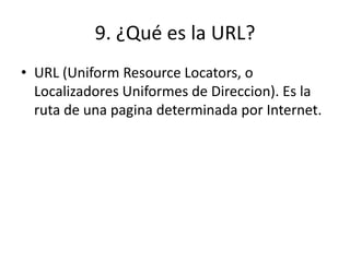 9. ¿Qué es la URL?
• URL (Uniform Resource Locators, o
Localizadores Uniformes de Direccion). Es la
ruta de una pagina determinada por Internet.
 