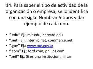 14. Para saber el tipo de actividad de la
organización o empresa, se lo identifica
con una sigla. Nombrar 5 tipos y dar
ejemplo de cada uno.
• ‘’.edu’’ Ej.: mit.edu, harvard.edu
• ‘’.net’’ Ej.: internic.net, commerce.net
• ‘’.gov’’ Ej.: www.me.gov.ar
• ‘’.com’’ Ej.: ford.com, philips.com
• ‘’.mil’’ Ej.: Si es una institución militar
 