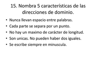 15. Nombra 5 características de las
direcciones de dominio.
• Nunca llevan espacio entre palabras.
• Cada parte se separa por un punto.
• No hay un maximo de carácter de longitud.
• Son unicas. No pueden haber dos iguales.
• Se escribe siempre en minuscula.
 