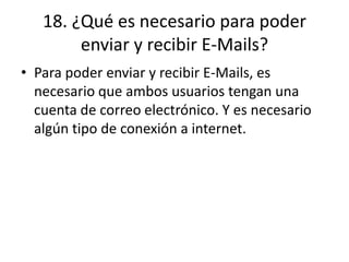 18. ¿Qué es necesario para poder
enviar y recibir E-Mails?
• Para poder enviar y recibir E-Mails, es
necesario que ambos usuarios tengan una
cuenta de correo electrónico. Y es necesario
algún tipo de conexión a internet.
 