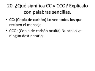 20. ¿Qué significa CC y CCO? Explicalo
con palabras sencillas.
• CC: (Copia de carbón) Lo ven todos los que
reciben el mensaje.
• CCO: (Copia de carbón oculta) Nunca lo ve
ningún destinatario.
 