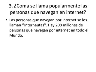 3. ¿Coma se llama popularmente las
personas que navegan en internet?
• Las personas que navegan por internet se los
llaman ‘’Internautas’’. Hay 200 millones de
personas que navegan por internet en todo el
Mundo.
 