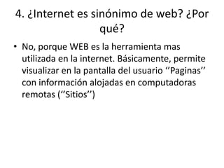 4. ¿Internet es sinónimo de web? ¿Por
qué?
• No, porque WEB es la herramienta mas
utilizada en la internet. Básicamente, permite
visualizar en la pantalla del usuario ‘’Paginas’’
con información alojadas en computadoras
remotas (‘’Sitios’’)
 