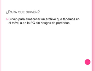 ¿PARA QUE SIRVEN?
 Sirven para almacenar un archivo que tenemos en
el móvil o en la PC sin riesgos de perderlos.
 