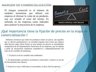 El margen comercial es el número de
unidades monetarias que obtiene una
empresa al efectuar la venta de un producto,
una vez restado el coste del mismo. Es
utilizado en las empresas como indicador
para analizar la trayectoria de la empresa.
Debemos reconocer que todos los productos tienen un precio, aún aquellos
que se ofrecen gratuitamente a la sociedad originan unos costos que alguien
debe hacerse cargo, Hasta fechas no muy lejanas los precios se consideraban
competencia de los departamentos financieros de las empresas, que los fijaban
a partir de mecanismos totalmente cuantitativos e independientemente del
resto de las variables de marketing.
1. El precio es de las variables más cambiantes.
2. En determinados escenarios económicos comerciales, el precio es una de
las herramientas más eficaces.
3. El precio es muy visible para el consumidor, es decir, fácil de apreciar.
¿Qué importancia tiene la fijación de precios en la etapa de
comercialización ?
 