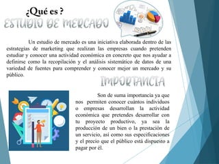 Un estudio de mercado es una iniciativa elaborada dentro de las
estrategias de marketing que realizan las empresas cuando pretenden
estudiar y conocer una actividad económica en concreto que nos ayudar a
definirse como la recopilación y el análisis sistemático de datos de una
variedad de fuentes para comprender y conocer mejor un mercado y su
público.
Son de suma importancia ya que
nos permiten conocer cuántos individuos
o empresas desarrollan la actividad
económica que pretendes desarrollar con
tu proyecto productivo, ya sea la
producción de un bien o la prestación de
un servicio, así como sus especificaciones
y el precio que el público está dispuesto a
pagar por él.
 