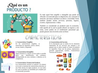 PRODUCTO ?
Es todo aquel bien tangible o intangible que puede ser
ofrecido a un mercado para su adquisición, uso, consumo o
atención; que busca satisfacer un deseo o necesidad. Estos
también pueden incluir servicios, personas, lugares,
eventos, organizaciones o ideas.
También es considerado un producto para la economía,
todo aquello de lo cual se puede obtener un ingreso o una
renta, como podría ser el rendimiento porcentual que
puede generar una inversión como un bono.
1. Características Tangibles
En las características tangibles, se
mencionan las siguientes: precio, núcleo,
envase, diseño y etiquetado.
2. Características Intangibles
Signos distintivos o marcas con los cuales es posible
hacer una identificación del producto,
distinguiéndolo de otros similares o idénticos en la
competencia.
3. Características Técnicas del Producto
Las características técnicas se refieren a la manera
en la cual se muestran las características descritas en
una ficha técnica de algún producto, en casi todos
los casos no pueden ser entendidas por completo por
el consumidor promedio.
4. Características del Servicio
Es la descripción que se realiza de los elementos
importantes de los servicios que integran a un
paquete que se oferta cuando se vende un producto
en específico. Estas son las piezas, reparaciones,
personal especializado, etcétera.. Características
Técnicas del Producto
 