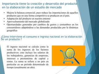 Importancia tiene la creación y desarrollo del producto
en la elaboración de un estudio de mercado
¿Cómo interviene el consumo e ingreso nacional en la elaboración
De un producto ?
• Mejora la balanza comercial, pues reduce las importaciones de aquellos
productos que en una forma competitiva se producen en el país.
• Adaptación del producto en nuestro entorno
• Aprovechamiento del mercado globalizado
• Oportunidades generadas por cambios de gustos y costumbres en los
consumidores adaptándose a las demandas producidas por la dinámica
geográfica
El ingreso nacional se calcula como la
suma de los ingresos de los factores
productivos: esto incluye los salarios de
los trabajadores, ganancias de empresas,
intereses a prestamistas de capital y
rentas. La suma se refiere a un país en
particular en un período determinado de
tiempo (usualmente un año).
 