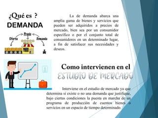 La de demanda abarca una
amplia gama de bienes y servicios que
pueden ser adquiridos a precios de
mercado, bien sea por un consumidor
específico o por el conjunto total de
consumidores en un determinado lugar,
a fin de satisfacer sus necesidades y
deseos.
Interviene en el estudio de mercado ya que
determina si existe o no una demanda que justifique,
bajo ciertas condiciones la puesta en marcha de un
programa de producción de cuentos bienes o
servicios en un espacio de tiempo determinado.
DEMANDA
 