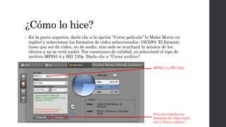 ¿Cómo lo hice?
• En la parte superior, darle clic a la opción “Cerar película” (o Make Movie en
inglés) y seleccionar los formatos de video seleccionados. (AVISO: El formato
tiene que ser de video, no de audio, sino solo se ecuchará la música de los
efectos y no se verá nada). Por cuestiones de calidad, yo seleccioné el tipo de
archivo MPEG-4 y HD 720p. Darle clic a “Crear archivo”.
MPEG-4 y HD 720p
Una vez elegidos los
formatos de video, darle
clic a “Crear archivo”
 