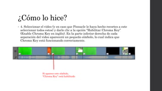 ¿Cómo lo hice?
• 4. Seleccionar el video (y en caso que Pinnacle le haya hecho recortes a este
seleccionar todos estos) y darle clic a la opción “Habilitar Chroma Key”
(Enable Chroma Key en inglés). En la parte inferior derecha de cada
separación del video aparecerá un pequeño símbolo, lo cual indica que
Chroma Key está funcionando correctamente.
Si aparece este símbolo,
“Chroma Key” está habilitado
 
