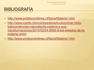 Tecnología Educativa-Jose
                                       Berecoechea-2013


BIBLIOGRAFÍA
   http://www.profesorenlinea.cl/fisica/Materia1.htm
   http://www.icarito.cl/enciclopedia/articulo/primer-ciclo-
    basico/ciencias-naturales/la-materia-y-sus-
    transformaciones/2010/03/24-8906-9-los-estados-de-la-
    materia.shtml
   http://www.profesorenlinea.cl/fisica/Materia1.htm
 