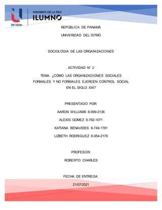 REPÚBLICA DE PANAMÁ
UNIVERIDAD DEL ISTMO
SOCIOLOGIA DE LAS ORGANIZACIONES
ACTIVIDAD N° 2
TEMA: ¿CÓMO LAS ORGANIZACIONES SOCIALES
FORMALES Y NO FORMALES EJERCEN CONTROL SOCIAL
EN EL SIGLO XXI?
PRESENTADO POR:
AARON WILLIAMS 8-999-2136
ALEXIS GOMEZ 8-792-1071
KATIANA BENAVIDES 8-749-1781
LIZBETH RODRIGUEZ 8-954-2176
PROFESOR:
ROBERTO CHARLES
FECHA DE ENTREGA:
21/07/2021
 