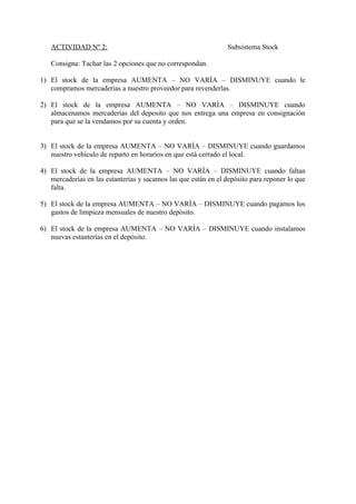 ACTIVIDAD Nº 2:                                               Subsistema Stock

   Consigna: Tachar las 2 opciones que no correspondan.

1) El stock de la empresa AUMENTA – NO VARÍA – DISMINUYE cuando le
   compramos mercaderías a nuestro proveedor para revenderlas.

2) El stock de la empresa AUMENTA – NO VARÍA – DISMINUYE cuando
   almacenamos mercaderías del deposito que nos entrega una empresa en consignación
   para que se la vendamos por su cuenta y orden.


3) El stock de la empresa AUMENTA – NO VARÍA – DISMINUYE cuando guardamos
   nuestro vehículo de reparto en horarios en que está cerrado el local.

4) El stock de la empresa AUMENTA – NO VARÍA – DISMINUYE cuando faltan
   mercaderías en las estanterías y sacamos las que están en el depósito para reponer lo que
   falta.

5) El stock de la empresa AUMENTA – NO VARÍA – DISMINUYE cuando pagamos los
   gastos de limpieza mensuales de nuestro depósito.

6) El stock de la empresa AUMENTA – NO VARÍA – DISMINUYE cuando instalamos
   nuevas estanterías en el depósito.
 