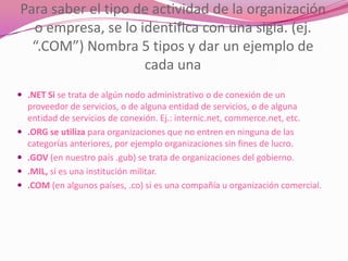 Para saber el tipo de actividad de la organización
  o empresa, se lo identifica con una sigla. (ej.
  “.COM”) Nombra 5 tipos y dar un ejemplo de
                    cada una
 .NET Si se trata de algún nodo administrativo o de conexión de un
    proveedor de servicios, o de alguna entidad de servicios, o de alguna
    entidad de servicios de conexión. Ej.: internic.net, commerce.net, etc.
   .ORG se utiliza para organizaciones que no entren en ninguna de las
    categorías anteriores, por ejemplo organizaciones sin fines de lucro.
   .GOV (en nuestro país .gub) se trata de organizaciones del gobierno.
   .MIL, si es una institución militar.
   .COM (en algunos países, .co) si es una compañía u organización comercial.
 