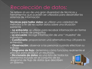 Se refiere al uso de una gran diversidad de técnicas y
herramientas que pueden ser utilizadas para desarrollar los
sistemas de información
Técnicas para hallar datos: se utilizan una variedad de
métodos a fin de recopilar datos sobre una situación
existente
- La entrevista: se utilizan para recabar información en forma
verbal a través de preguntas
- La encuesta: recoge información de una “ muestra” de
individuos.
- Cuestionario: proporcionan una alternativa muy útil para la
entrevista.
- Observación: observar a las personas cuando efectúan su
trabajo
- Diagrama de flujo: determina cómo funciona realmente el
proceso para producir un resultado.
- Diccionario de datos: es una lista de todos los
elementos incluido en el conjunto de los
diagrama de flujo de datos que describen
un sistema.
 
