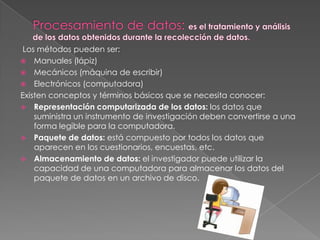 Los métodos pueden ser:
 Manuales (lápiz)
 Mecánicos (máquina de escribir)
 Electrónicos (computadora)
Existen conceptos y términos básicos que se necesita conocer:
 Representación computarizada de los datos: los datos que
suministra un instrumento de investigación deben convertirse a una
forma legible para la computadora.
 Paquete de datos: está compuesto por todos los datos que
aparecen en los cuestionarios, encuestas, etc.
 Almacenamiento de datos: el investigador puede utilizar la
capacidad de una computadora para almacenar los datos del
paquete de datos en un archivo de disco.
 