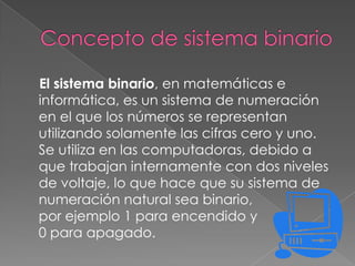 El sistema binario, en matemáticas e
informática, es un sistema de numeración
en el que los números se representan
utilizando solamente las cifras cero y uno.
Se utiliza en las computadoras, debido a
que trabajan internamente con dos niveles
de voltaje, lo que hace que su sistema de
numeración natural sea binario,
por ejemplo 1 para encendido y
0 para apagado.
 