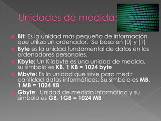  Bit: Es la unidad más pequeña de información
que utiliza un ordenador. Se basa en (0) y (1)
 Byte es la unidad fundamental de datos en los
ordenadores personales.
 Kbyte: Un Kilobyte es una unidad de medida,
su símbolo es KB. 1 KB = 1024 byte
 Mbyte: Es la unidad que sirve para medir
cantidad datos informáticos. Su símbolo es MB.
1 MB = 1024 KB
 Gbyte: Unidad de medida informática y su
símbolo es GB. 1GB = 1024 MB
 
