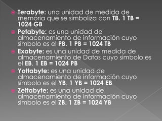  Terabyte: una unidad de medida de
memoria que se simboliza con TB. 1 TB =
1024 GB
 Petabyte: es una unidad de
almacenamiento de información cuyo
símbolo es el PB. 1 PB = 1024 TB
 Exabyte: es una unidad de medida de
almacenamiento de Datos cuyo símbolo es
el EB. 1 EB = 1024 PB
 Yottabyte: es una unidad de
almacenamiento de información cuyo
símbolo es el YB. 1 YB = 1024 EB
 Zettabyte: es una unidad de
almacenamiento de información cuyo
símbolo es el ZB. 1 ZB = 1024 YB
 