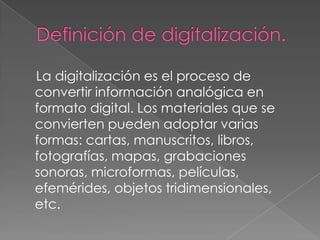 La digitalización es el proceso de
convertir información analógica en
formato digital. Los materiales que se
convierten pueden adoptar varias
formas: cartas, manuscritos, libros,
fotografías, mapas, grabaciones
sonoras, microformas, películas,
efemérides, objetos tridimensionales,
etc.
 
