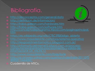  http://deconceptos.com/general/dato
 http://definicion.de/informacion/
 http://fraba.galeon.com/hardware.htm
 http://fraba.galeon.com/software.htm
http://conceptodeprograma.tripod.com/paginaprincipal.
htm
 https://es.wikipedia.org/wiki/C%C3%B3digo_abierto
 http://www.masadelante.com/faqs/sistema-operativo
 http://riesgossistmeinformatico.blogspot.com.ar/
 http://informaticaeinternet5.bligoo.com.ar/proceso-
computacional-entrada-procesamiento-y-salida-de-
informacion#.UX_nf6JHL1c
 http://www.masadelante.com/faqs/byte
 http://ar.answers.yahoo.com/question/index?qid=2011070
5095211AAA0IrC
 Cuadernillo de NTICx.
 