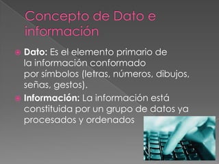  Dato: Es el elemento primario de
la información conformado
por símbolos (letras, números, dibujos,
señas, gestos).
 Información: La información está
constituida por un grupo de datos ya
procesados y ordenados
 