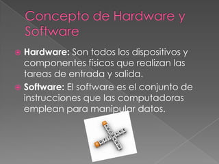  Hardware: Son todos los dispositivos y
componentes físicos que realizan las
tareas de entrada y salida.
 Software: El software es el conjunto de
instrucciones que las computadoras
emplean para manipular datos.
 