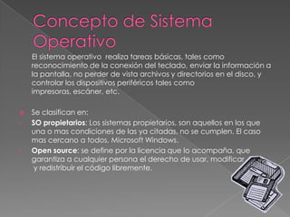 El sistema operativo realiza tareas básicas, tales como
reconocimiento de la conexión del teclado, enviar la información a
la pantalla, no perder de vista archivos y directorios en el disco, y
controlar los dispositivos periféricos tales como
impresoras, escáner, etc.
 Se clasifican en:
• SO propietarios: Los sistemas propietarios, son aquellos en los que
una o mas condiciones de las ya citadas, no se cumplen. El caso
mas cercano a todos, Microsoft Windows.
• Open source: se define por la licencia que lo acompaña, que
garantiza a cualquier persona el derecho de usar, modificar
y redistribuir el código libremente.
 