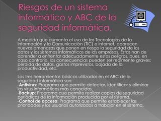 A medida que aumenta el uso de las Tecnologías de la
Información y la Comunicación (TIC) e Internet, aparecen
nuevas amenazas que ponen en riesgo la seguridad de los
datos y los sistemas informáticos de las empresas. Éstas han de
aprender a enfrentar adecuadamente estos peligros, pues, en
caso contrario, las consecuencias pueden ser realmente graves:
pérdida de datos, gastos imprevistos, bajada de la
productividad, etc.
Las tres herramientas básicas utilizadas en el ABC de la
seguridad informática son:
-Antivirus: Programa que permite detectar, identificar y eliminar
los virus informáticos más conocidos.
-Backup: Programa que permite realizar copias de seguridad
periódicas de la información producida por el sistema.
-Control de acceso: Programa que permite establecer las
prioridades y los usuarios autorizados a trabajar en el sistema.
 