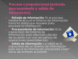  Entrada de Información: Es el proceso
mediante el cual el Sistema de Información
toma los datos que requiere para
procesar la información.
 Procesamiento de Información: Es la
capacidad del Sistema de
Información para efectuar cálculos
de acuerdo con una secuencia de
operaciones preestablecida.
 Salida de Información: La salida es la
capacidad de un Sistema de Información
para sacar la información procesada o bien
datos de entrada al exterior.
 