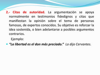 2.- Citas de autoridad. La argumentación se apoya
normalmente en testimonios fidedignos y citas que
manifiestan la opinión sobre el tema de personas
famosas, de expertos conocidos. Su objetivo es reforzar la
idea sostenida, o bien adelantarse a posibles argumentos
contrarios.
Ejemplo:
 “La libertad es el don más preciado.” Lo dijo Cervantes.
 