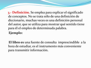 3.- Definición. Se emplea para explicar el significado
de conceptos. No se trata sólo de una definición de
diccionario, muchas veces es una definición personal
del autor, que se utiliza para mostrar qué sentido tiene
para él el empleo de determinada palabra.
Ejemplo:
El libro es una fuente de consulta imprescindible a la
hora de estudiar, es el instrumento más conveniente
para transmitir información.
 