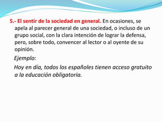 5.- El sentir de la sociedad en general. En ocasiones, se
apela al parecer general de una sociedad, o incluso de un
grupo social, con la clara intención de lograr la defensa,
pero, sobre todo, convencer al lector o al oyente de su
opinión.
Ejemplo:
Hoy en día, todos los españoles tienen acceso gratuito
a la educación obligatoria.
 