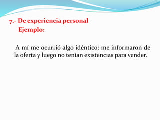 7.- De experiencia personal
Ejemplo:
A mí me ocurrió algo idéntico: me informaron de
la oferta y luego no tenían existencias para vender.
 
