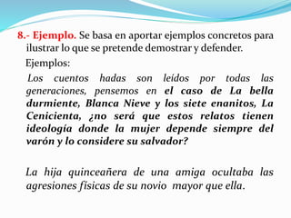 8.- Ejemplo. Se basa en aportar ejemplos concretos para
ilustrar lo que se pretende demostrar y defender.
Ejemplos:
Los cuentos hadas son leídos por todas las
generaciones, pensemos en el caso de La bella
durmiente, Blanca Nieve y los siete enanitos, La
Cenicienta, ¿no será que estos relatos tienen
ideología donde la mujer depende siempre del
varón y lo considere su salvador?
La hija quinceañera de una amiga ocultaba las
agresiones físicas de su novio mayor que ella.
 