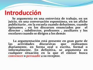 Introducción
Se argumenta en una entrevista de trabajo, en un
juicio, en una conversación espontánea, en un afiche
publicitario , en la escuela cuando debatimos, cuando
opinamos , en los discursos enunciados por el
director , subdirector, profesores , auxiliares y los
escolares cuando se dirigen a los demás
La argumentación está presente en gran parte de
las actividades discursivas que realizamos
diariamente, en forma oral o escrita, formal o
informalmente. En definitiva, se argumenta en
cualquier situación en la que el emisor busca
convencer o persuadir a su receptor.
 