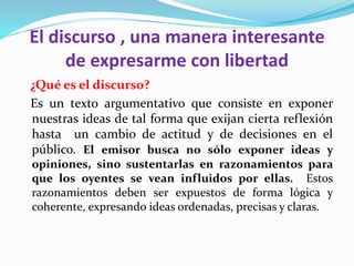 El discurso , una manera interesante
de expresarme con libertad
¿Qué es el discurso?
Es un texto argumentativo que consiste en exponer
nuestras ideas de tal forma que exijan cierta reflexión
hasta un cambio de actitud y de decisiones en el
público. El emisor busca no sólo exponer ideas y
opiniones, sino sustentarlas en razonamientos para
que los oyentes se vean influidos por ellas. Estos
razonamientos deben ser expuestos de forma lógica y
coherente, expresando ideas ordenadas, precisas y claras.
 