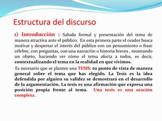 Estructura del discurso
1) Introducción : Saludo formal y presentación del tema de
manera atractiva ante el público. En esta primera parte el orador busca
motivar y despertar el interés del público con un pensamiento o frase
célebre, con preguntas, con una narración o historia breves , mostrando
un objeto, haciendo ver cómo el tema afecta a todos, es decir,
contextualizando el tema en la realidad en que vivimos.
Es necesario que se plantee una TESIS: tu punto de vista de manera
general sobre el tema que has elegido. La Tesis es la idea
defendida por alguien su validez se demostrará en el desarrollo
de la argumentación. La tesis es una afirmación que expresa una
posición propia frente al tema. Una tesis es una oración
completa .
 