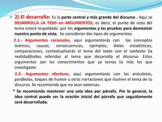  2) El desarrollo: Es la parte central y más grande del discurso . Aquí se
DESARROLLA LA TESIS en ARGUMENTOS, es decir, el punto de vista del
tema estará respaldado por los argumentos y las pruebas para demostrar
nuestro punto de vista. Se consideran dos tipos de argumentos:
2.1.- Argumentos racionales, aquí argumentarás con los conceptos
teóricos, causas, consecuencias, ejemplos, datos estadísticos,
comparaciones, contextualizarás el tema del texto con el contexto (la
realidad)todos referidos al tema que desarrolla el discurso. Estos
argumentos son los conocimientos que ya tenías tú más los que
investigaste.
2.2- Argumentos afectivos, aquí argumentarás con las anécdotas,
parábolas, toques de humor u otras narraciones que ilustren el tema de tu
discurso. Se recomienda que no sean extensas.
* Se recomienda mantener una sola idea por párrafo. Por lo general, la
idea central puede ser la oración inicial del párrafo que seguidamente
será desarrollada.
 