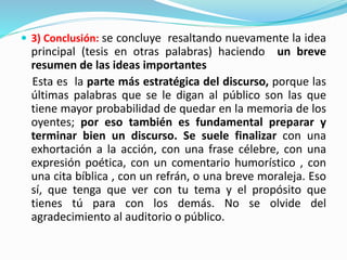  3) Conclusión: se concluye resaltando nuevamente la idea
principal (tesis en otras palabras) haciendo un breve
resumen de las ideas importantes
Esta es la parte más estratégica del discurso, porque las
últimas palabras que se le digan al público son las que
tiene mayor probabilidad de quedar en la memoria de los
oyentes; por eso también es fundamental preparar y
terminar bien un discurso. Se suele finalizar con una
exhortación a la acción, con una frase célebre, con una
expresión poética, con un comentario humorístico , con
una cita bíblica , con un refrán, o una breve moraleja. Eso
sí, que tenga que ver con tu tema y el propósito que
tienes tú para con los demás. No se olvide del
agradecimiento al auditorio o público.
 