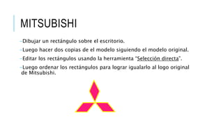 MITSUBISHI
-Dibujar un rectángulo sobre el escritorio.
-Luego hacer dos copias de el modelo siguiendo el modelo original.
-Editar los rectángulos usando la herramienta “Selección directa”.
-Luego ordenar los rectángulos para lograr igualarlo al logo original
de Mitsubishi.
 