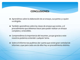 CONCLUSIONES: 
 Aprendimos sobre la elaboración de un ensayo, sus partes y a quien 
va dirigido. 
 También aprendimos sobre las clases de ensayo que existe, y el 
procedimiento que debemos hacer para poder realizar un ensayo 
completo y entendible. 
 Comprendimos la importancia del resumen, ya que gracias a este 
nosotros podemos entender cualquier tema. 
 Sobre el informe nos pudimos dar cuenta que existe gran variedad de 
informes y que para cada uno de ellos hay un procedimiento distinto. 
 