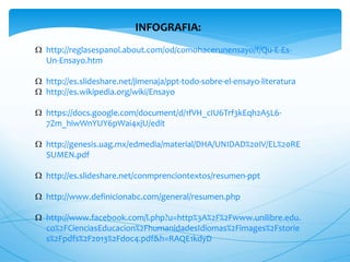 INFOGRAFIA: 
 http://reglasespanol.about.com/od/comohacerunensayo/f/Qu-E-Es- 
Un-Ensayo.htm 
 http://es.slideshare.net/jimenaja/ppt-todo-sobre-el-ensayo-literatura 
 http://es.wikipedia.org/wiki/Ensayo 
 https://docs.google.com/document/d/1fVH_cIU6Trf3kEqh2A5L6- 
7Zm_hiwWnYUY6pWai4xjU/edit 
 http://genesis.uag.mx/edmedia/material/DHA/UNIDAD%20IV/EL%20RE 
SUMEN.pdf 
 http://es.slideshare.net/conmprenciontextos/resumen-ppt 
 http://www.definicionabc.com/general/resumen.php 
 http://www.facebook.com/l.php?u=http%3A%2F%2Fwww.unilibre.edu. 
co%2FCienciasEducacion%2FhumanidadesIdiomas%2Fimages%2Fstorie 
s%2Fpdfs%2F2013%2Fdoc4.pdf&h=RAQE1kdyD 
 