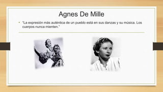 Agnes De Mille
• “La expresión más auténtica de un pueblo está en sus danzas y su música. Los
cuerpos nunca mienten.”
 
