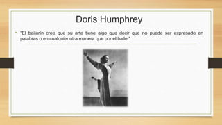 Doris Humphrey
• “El bailarín cree que su arte tiene algo que decir que no puede ser expresado en
palabras o en cualquier otra manera que por el baile.”
 