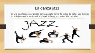 La danza jazz
• Es una clasificación compartida por una amplia gama de estilos de baile. Los distintos
tipos de jazz son: el tradicional, el góspel, el funk y el primitivo afro caribeño.
 