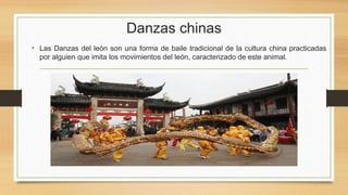 Danzas chinas
• Las Danzas del león son una forma de baile tradicional de la cultura china practicadas
por alguien que imita los movimientos del león, caracterizado de este animal.
 